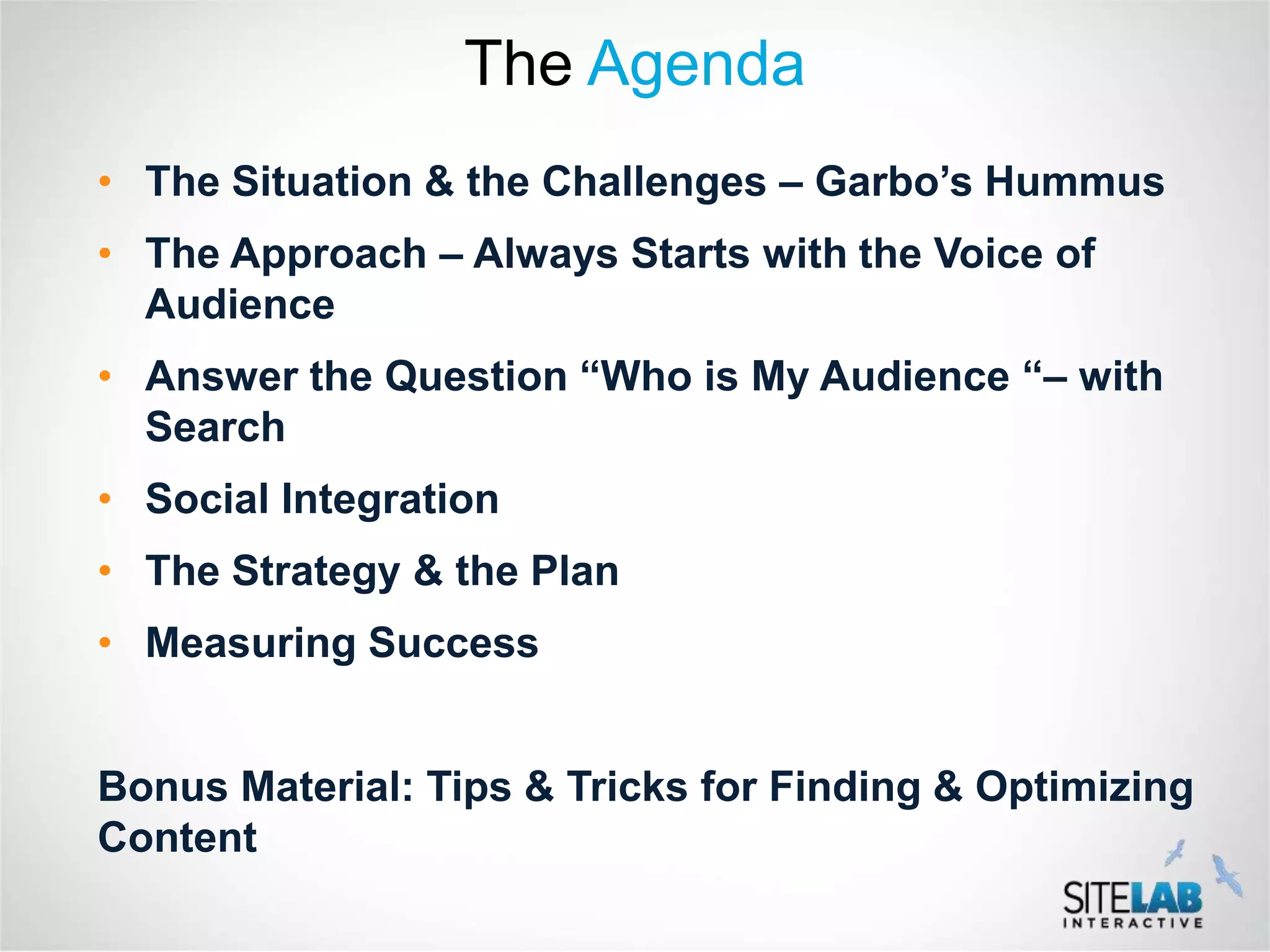 The Agenda
• The Situation & the Challenges – Garbo’s Hummus
• The Approach – Always Starts with the Voice of
  Audience
• Answer the Question “Who is My Audience “– with
  Search
• Social Integration
• The Strategy & the Plan
• Measuring Success


Bonus Material: Tips & Tricks for Finding & Optimizing
Content
 
