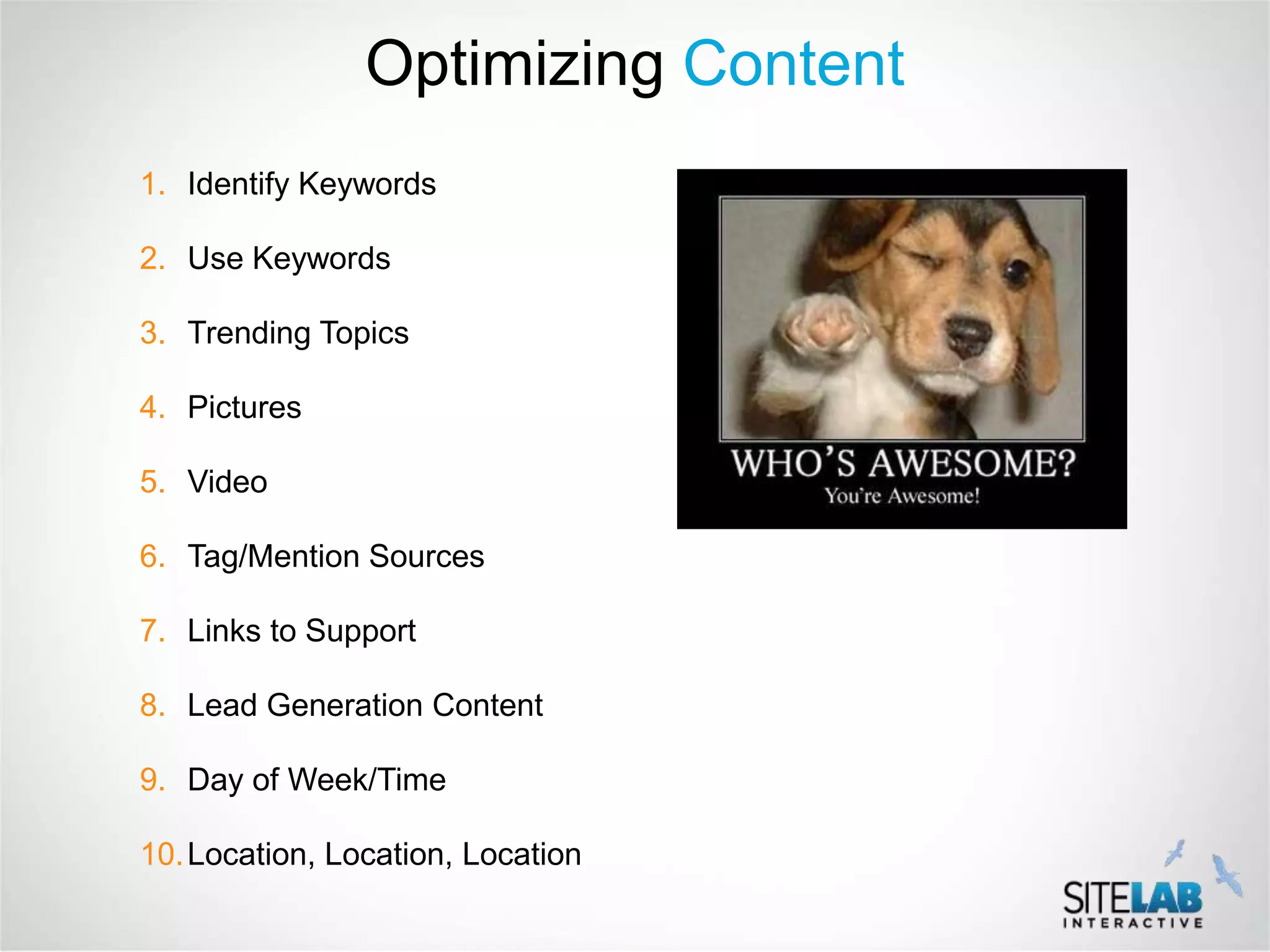 Optimizing Content
1. Identify Keywords

2. Use Keywords

3. Trending Topics

4. Pictures

5. Video

6. Tag/Mention Sources

7. Links to Support

8. Lead Generation Content

9. Day of Week/Time

10. Location, Location, Location
 