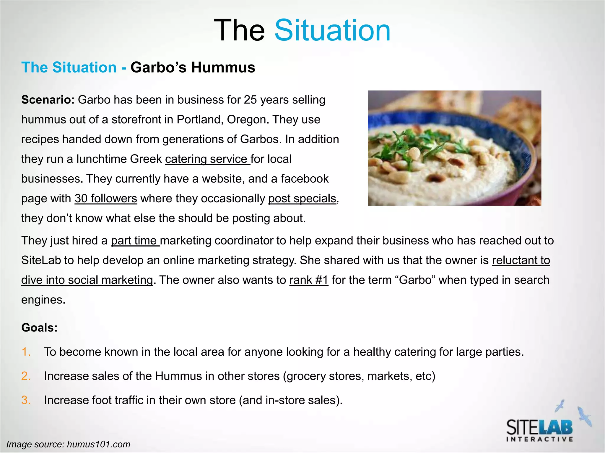 The Situation
   The Situation - Garbo’s Hummus

   Scenario: Garbo has been in business for 25 years selling
   hummus out of a storefront in Portland, Oregon. They use
   recipes handed down from generations of Garbos. In addition
   they run a lunchtime Greek catering service for local
   businesses. They currently have a website, and a facebook
   page with 30 followers where they occasionally post specials,
   they don’t know what else the should be posting about.
   They just hired a part time marketing coordinator to help expand their business who has reached out to
   SiteLab to help develop an online marketing strategy. She shared with us that the owner is reluctant to
   dive into social marketing. The owner also wants to rank #1 for the term “Garbo” when typed in search
   engines.

   Goals:

   1.   To become known in the local area for anyone looking for a healthy catering for large parties.

   2.   Increase sales of the Hummus in other stores (grocery stores, markets, etc)

   3.   Increase foot traffic in their own store (and in-store sales).


Image source: humus101.com
 