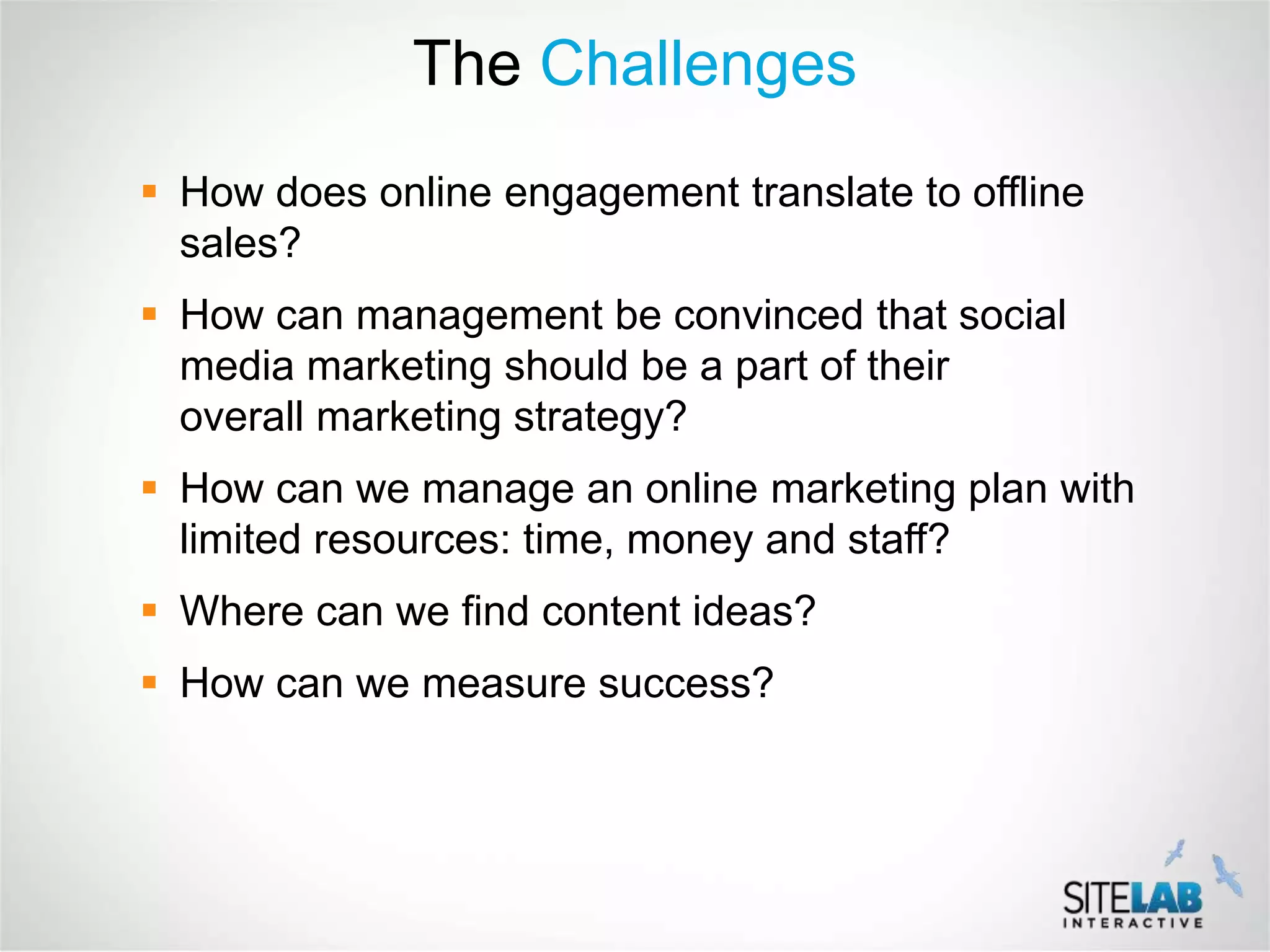 The Challenges
 How does online engagement translate to offline
  sales?
 How can management be convinced that social
  media marketing should be a part of their
  overall marketing strategy?
 How can we manage an online marketing plan with
  limited resources: time, money and staff?
 Where can we find content ideas?
 How can we measure success?
 
