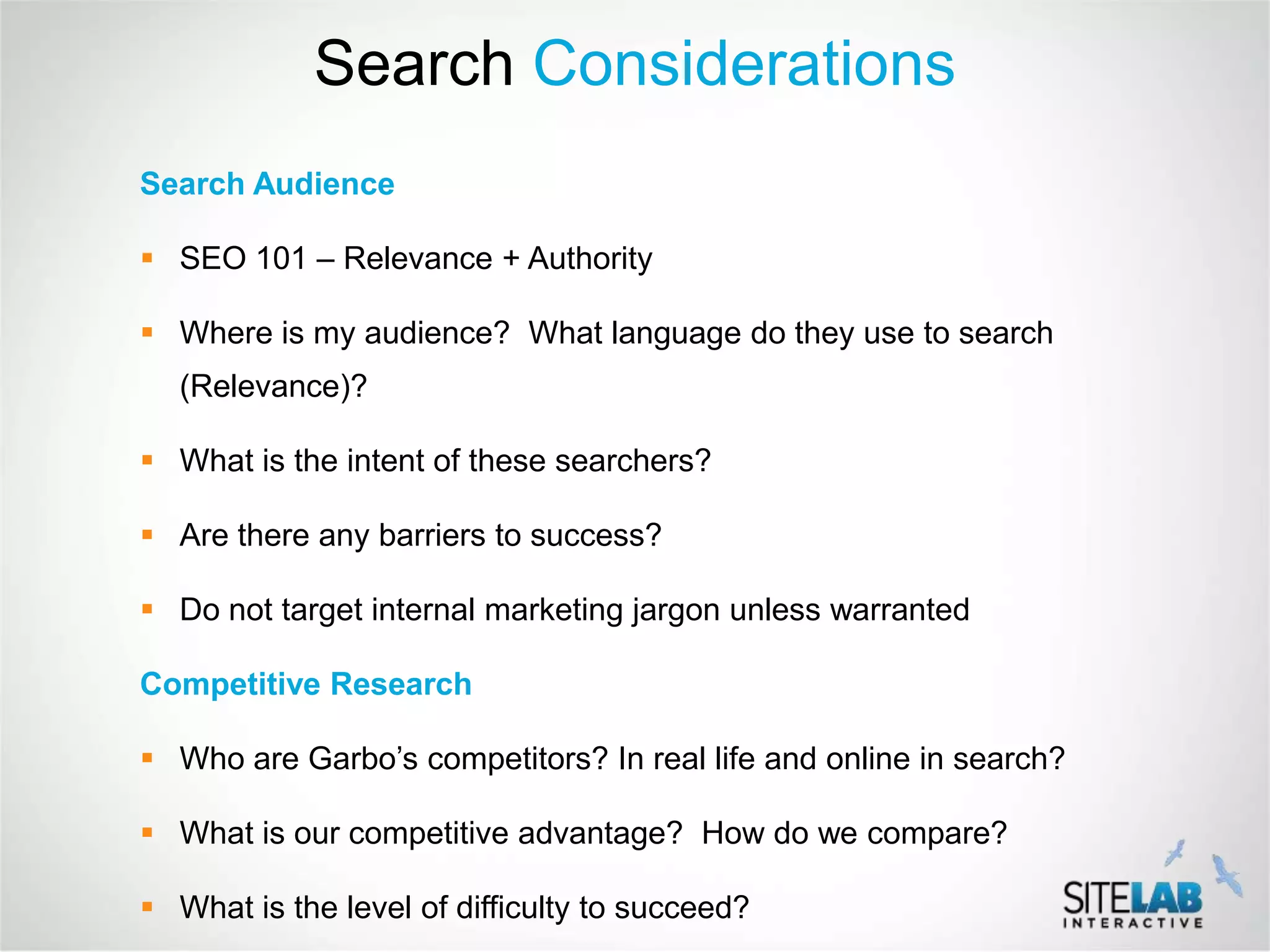 Search Considerations
Search Audience

 SEO 101 – Relevance + Authority

 Where is my audience? What language do they use to search
  (Relevance)?

 What is the intent of these searchers?

 Are there any barriers to success?

 Do not target internal marketing jargon unless warranted

Competitive Research

 Who are Garbo’s competitors? In real life and online in search?

 What is our competitive advantage? How do we compare?

 What is the level of difficulty to succeed?
 