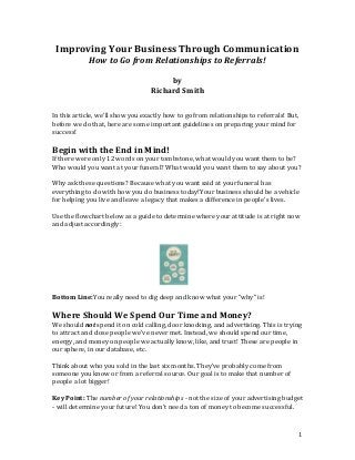 Improving Your Business Through Communication
How to Go from Relationships to Referrals!
by
Richard Smith
In this article, we'll show you exactly how to go from relationships to referrals! But,
before we do that, here are some important guidelines on preparing your mind for
success!

Begin with the End in Mind!
If there were only 12 words on your tombstone, what would you want them to be?
Who would you want at your funeral? What would you want them to say about you?
Why ask these questions? Because what you want said at your funeral has
everything to do with how you do business today!Your business should be a vehicle
for helping you live and leave a legacy that makes a difference in people's lives.
Use the flowchart below as a guide to determine where your attitude is at right now
and adjust accordingly:

Bottom Line:You really need to dig deep and know what your "why" is!

Where Should We Spend Our Time and Money?
We should not spend it on cold calling, door knocking, and advertising. This is trying
to attract and close people we've never met. Instead, we should spend our time,
energy, and money on people we actually know, like, and trust! These are people in
our sphere, in our database, etc.
Think about who you sold in the last six months. They've probably come from
someone you know or from a referral source. Our goal is to make that number of
people a lot bigger!
Key Point: The number of your relationships - not the size of your advertising budget
- will determine your future! You don't need a ton of money to become successful.

1

 