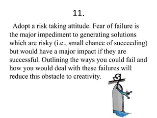 11.
Adopt a risk taking attitude. Fear of failure is
the major impediment to generating solutions
which are risky (i.e., small chance of succeeding)
but would have a major impact if they are
successful. Outlining the ways you could fail and
how you would deal with these failures will
reduce this obstacle to creativity.
 