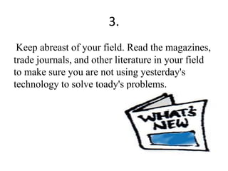 3.
Keep abreast of your field. Read the magazines,
trade journals, and other literature in your field
to make sure you are not using yesterday's
technology to solve toady's problems.
 