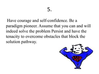 5.
Have courage and self-confidence. Be a
paradigm pioneer. Assume that you can and will
indeed solve the problem Persist and have the
tenacity to overcome obstacles that block the
solution pathway.
 