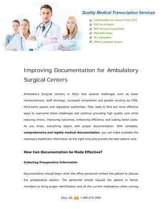 CALL US: 1-800-670-2809
Improving Documentation for Ambulatory
Surgical Centers
Ambulatory Surgical Centers or ASCs face several challenges such as lower
reimbursement, staff shortage, increased competition and greater scrutiny by CMS,
third-party payers and regulatory authorities. They need to find out more effective
ways to overcome these challenges and continue providing high quality care while
reducing errors, improving outcomes, enhancing efficiency and cutting down costs.
As you know, everything begins with proper documentation. With complete,
comprehensive and legible medical documentation, you can make available the
necessary healthcare information at the right time and provide the best patient care.
How Can Documentation be Made Effective?
Collecting Preoperative Information
Documentation should begin when the office personnel contact the patient to discuss
the preoperative session. The personnel should request the patient or family
members to bring proper identification and all the current medications when coming
 