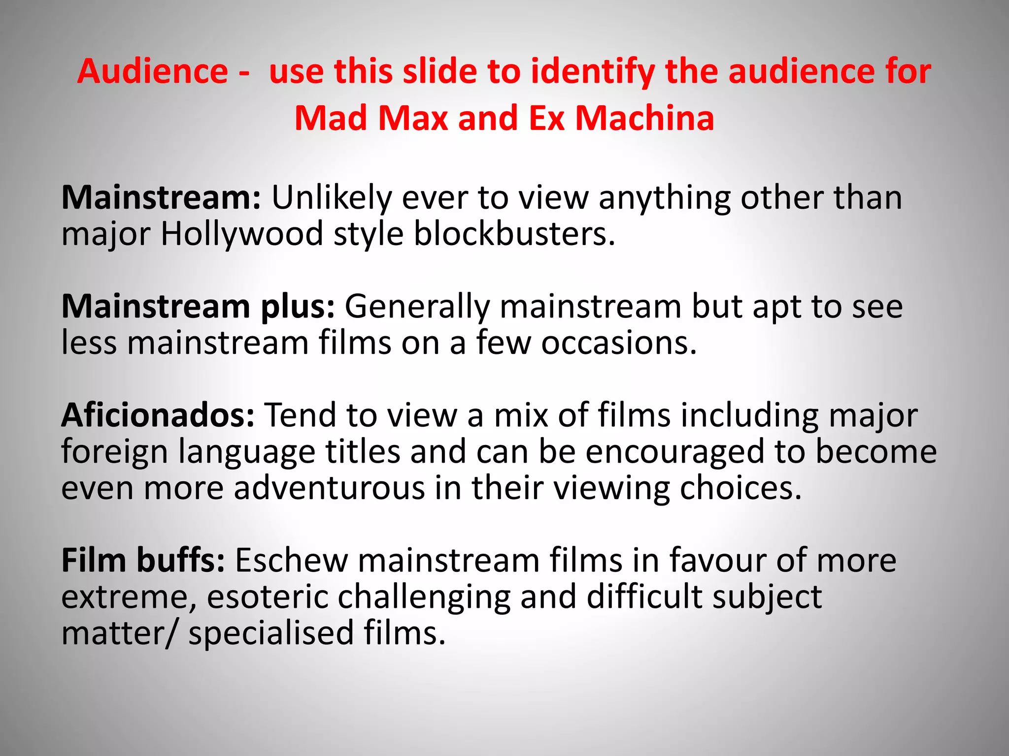 Audience - use this slide to identify the audience for
Mad Max and Ex Machina
Mainstream: Unlikely ever to view anything other than
major Hollywood style blockbusters.
Mainstream plus: Generally mainstream but apt to see
less mainstream films on a few occasions.
Aficionados: Tend to view a mix of films including major
foreign language titles and can be encouraged to become
even more adventurous in their viewing choices.
Film buffs: Eschew mainstream films in favour of more
extreme, esoteric challenging and difficult subject
matter/ specialised films.
 