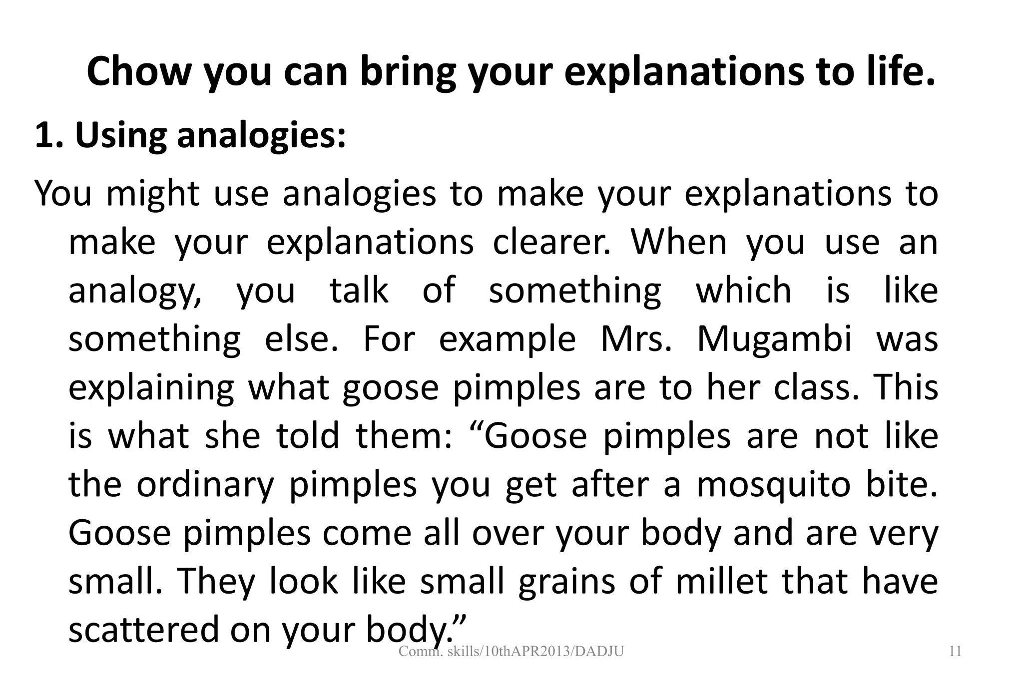 Chow you can bring your explanations to life.
1. Using analogies:
You might use analogies to make your explanations to
make your explanations clearer. When you use an
analogy, you talk of something which is like
something else. For example Mrs. Mugambi was
explaining what goose pimples are to her class. This
is what she told them: “Goose pimples are not like
the ordinary pimples you get after a mosquito bite.
Goose pimples come all over your body and are very
small. They look like small grains of millet that have
scattered on your body.” 11Comm. skills/10thAPR2013/DADJU
 