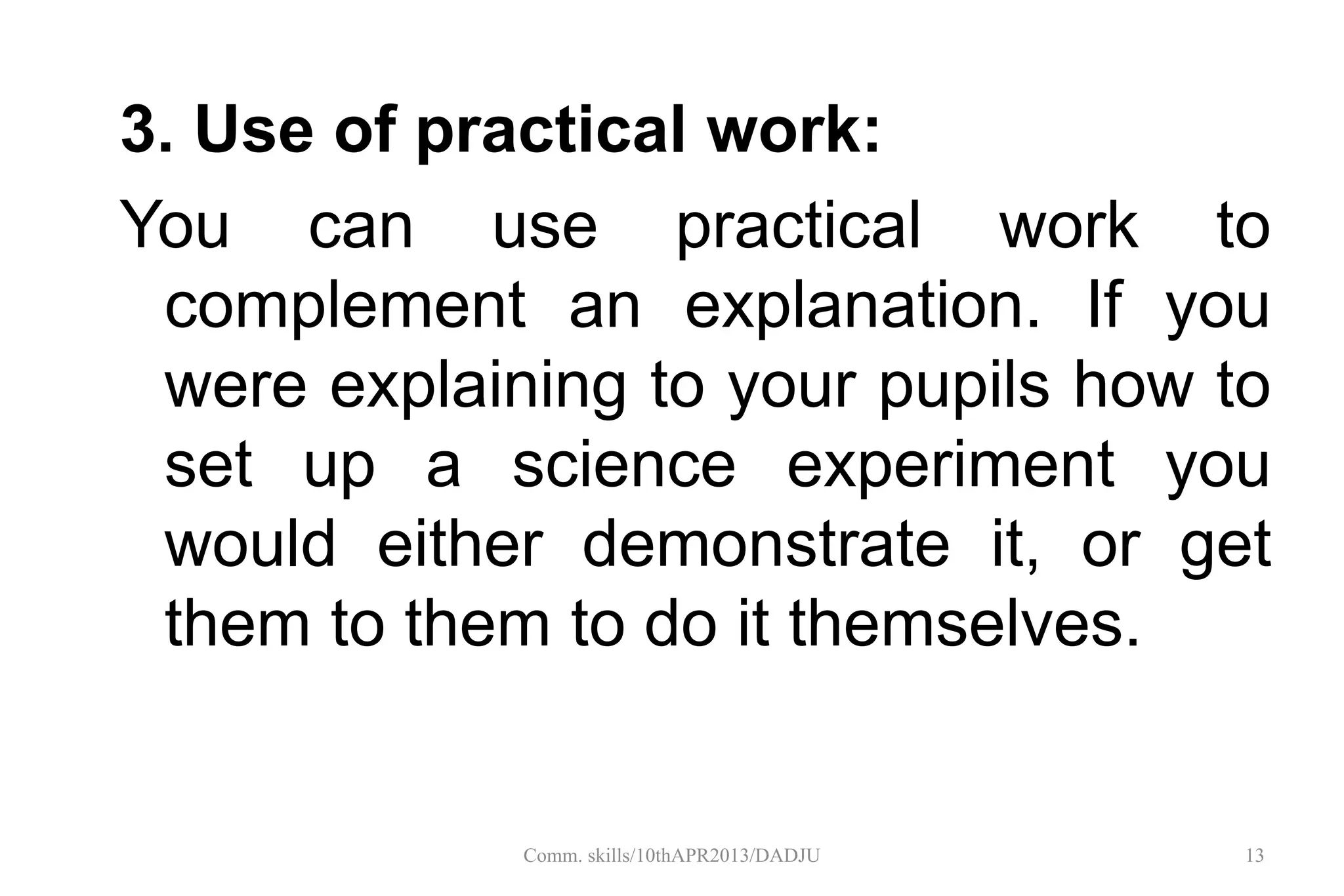 3. Use of practical work:
You can use practical work to
complement an explanation. If you
were explaining to your pupils how to
set up a science experiment you
would either demonstrate it, or get
them to them to do it themselves.
13Comm. skills/10thAPR2013/DADJU
 
