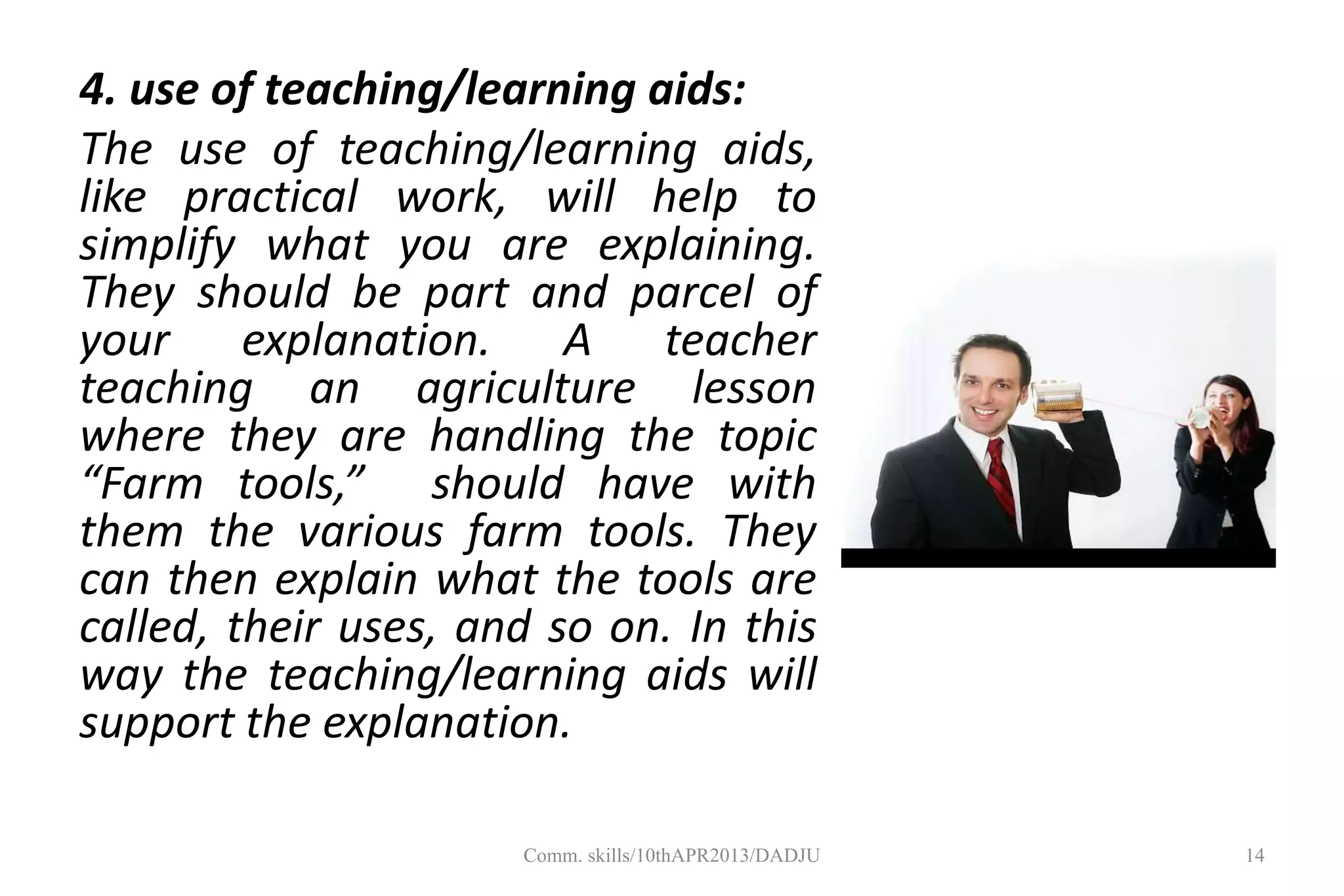 4. use of teaching/learning aids:
The use of teaching/learning aids,
like practical work, will help to
simplify what you are explaining.
They should be part and parcel of
your explanation. A teacher
teaching an agriculture lesson
where they are handling the topic
“Farm tools,” should have with
them the various farm tools. They
can then explain what the tools are
called, their uses, and so on. In this
way the teaching/learning aids will
support the explanation.
14Comm. skills/10thAPR2013/DADJU
 