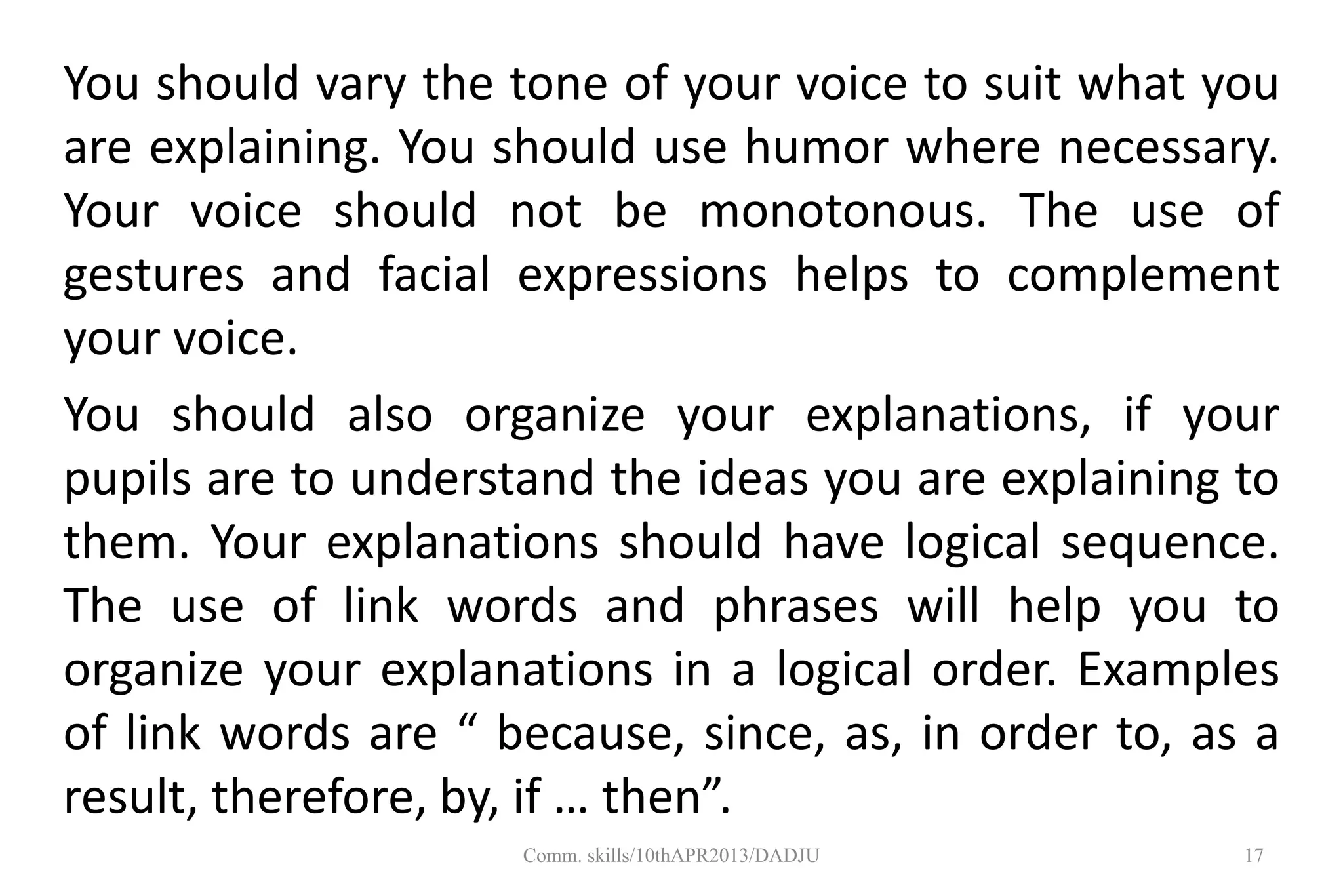 You should vary the tone of your voice to suit what you
are explaining. You should use humor where necessary.
Your voice should not be monotonous. The use of
gestures and facial expressions helps to complement
your voice.
You should also organize your explanations, if your
pupils are to understand the ideas you are explaining to
them. Your explanations should have logical sequence.
The use of link words and phrases will help you to
organize your explanations in a logical order. Examples
of link words are “ because, since, as, in order to, as a
result, therefore, by, if … then”.
17Comm. skills/10thAPR2013/DADJU
 