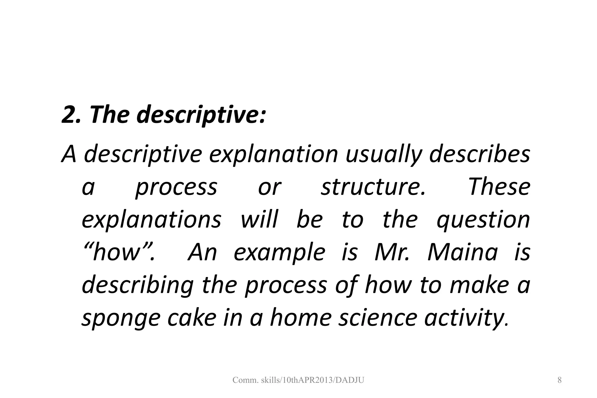 2. The descriptive:
A descriptive explanation usually describes
a process or structure. These
explanations will be to the question
“how”. An example is Mr. Maina is
describing the process of how to make a
sponge cake in a home science activity.
8Comm. skills/10thAPR2013/DADJU
 