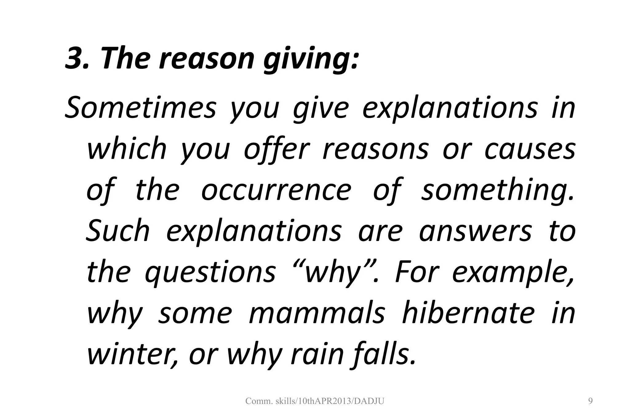 3. The reason giving:
Sometimes you give explanations in
which you offer reasons or causes
of the occurrence of something.
Such explanations are answers to
the questions “why”. For example,
why some mammals hibernate in
winter, or why rain falls.
9Comm. skills/10thAPR2013/DADJU
 