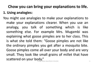 Chow you can bring your explanations to life.
1. Using analogies:
You might use analogies to make your explanations to
make your explanations clearer. When you use an
analogy, you talk of something which is like
something else. For example Mrs. Mugambi was
explaining what goose pimples are to her class. This
is what she told them: “Goose pimples are not like
the ordinary pimples you get after a mosquito bite.
Goose pimples come all over your body and are very
small. They look like small grains of millet that have
scattered on your body.” 11Comm. skills/10thAPR2013/DADJU
 