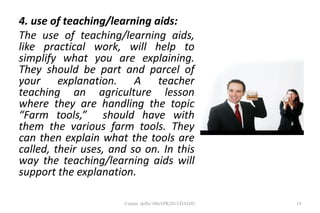 4. use of teaching/learning aids:
The use of teaching/learning aids,
like practical work, will help to
simplify what you are explaining.
They should be part and parcel of
your explanation. A teacher
teaching an agriculture lesson
where they are handling the topic
“Farm tools,” should have with
them the various farm tools. They
can then explain what the tools are
called, their uses, and so on. In this
way the teaching/learning aids will
support the explanation.
14Comm. skills/10thAPR2013/DADJU
 