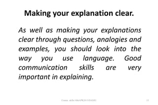 Making your explanation clear.
As well as making your explanations
clear through questions, analogies and
examples, you should look into the
way you use language. Good
communication skills are very
important in explaining.
15Comm. skills/10thAPR2013/DADJU
 