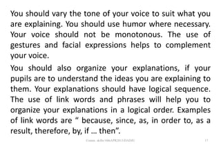 You should vary the tone of your voice to suit what you
are explaining. You should use humor where necessary.
Your voice should not be monotonous. The use of
gestures and facial expressions helps to complement
your voice.
You should also organize your explanations, if your
pupils are to understand the ideas you are explaining to
them. Your explanations should have logical sequence.
The use of link words and phrases will help you to
organize your explanations in a logical order. Examples
of link words are “ because, since, as, in order to, as a
result, therefore, by, if … then”.
17Comm. skills/10thAPR2013/DADJU
 