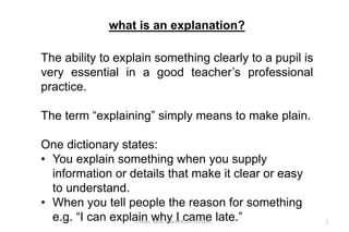 The ability to explain something clearly to a pupil is
very essential in a good teacher’s professional
practice.
The term “explaining” simply means to make plain.
One dictionary states:
• You explain something when you supply
information or details that make it clear or easy
to understand.
• When you tell people the reason for something
e.g. “I can explain why I came late.”
what is an explanation?
2Comm. skills/10thAPR2013/DADJU
 