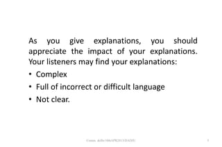 As you give explanations, you should
appreciate the impact of your explanations.
Your listeners may find your explanations:
• Complex
• Full of incorrect or difficult language
• Not clear.
5Comm. skills/10thAPR2013/DADJU
 