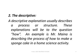 2. The descriptive:
A descriptive explanation usually describes
a process or structure. These
explanations will be to the question
“how”. An example is Mr. Maina is
describing the process of how to make a
sponge cake in a home science activity.
8Comm. skills/10thAPR2013/DADJU
 