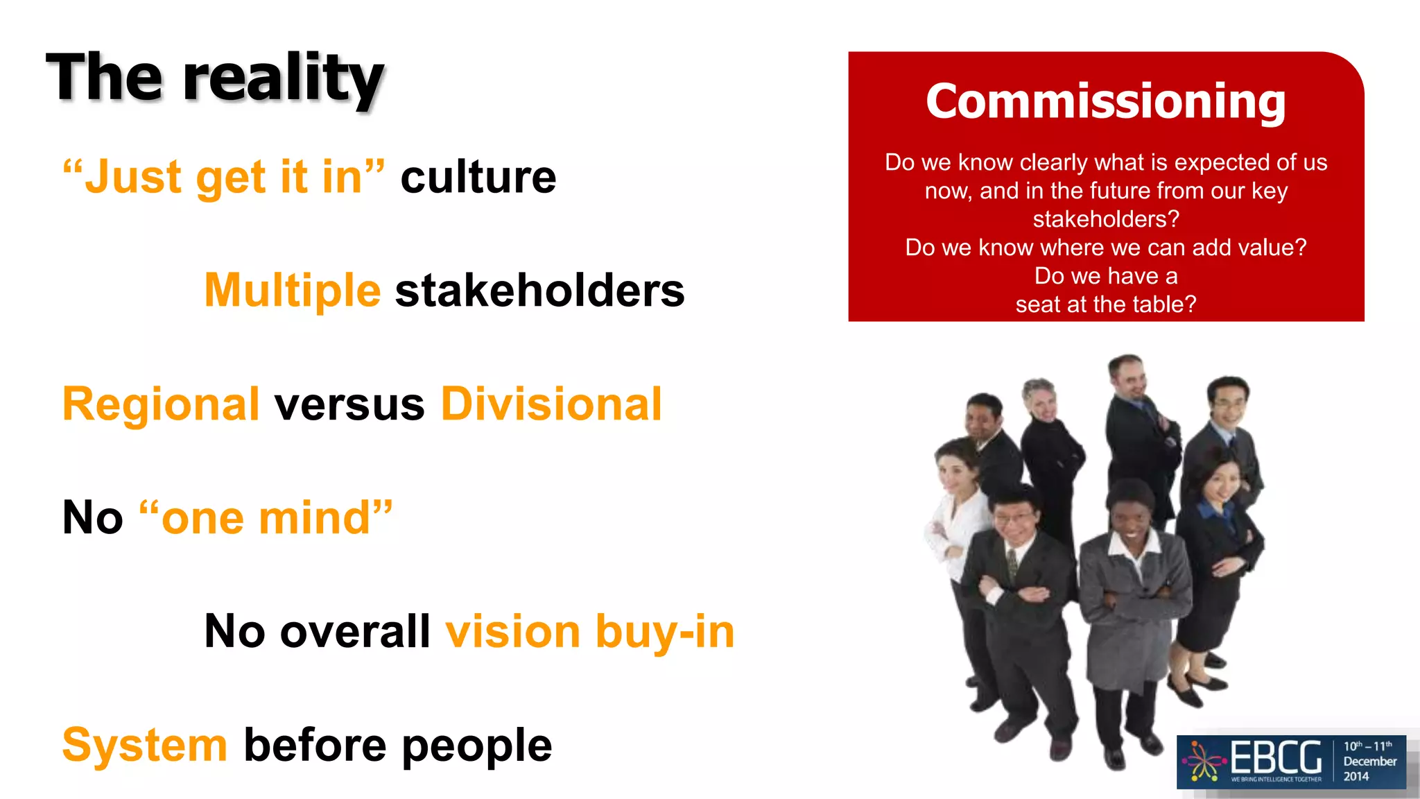 The reality Commissioning
Do we know clearly what is expected of us
now, and in the future from our key
stakeholders?
Do we know where we can add value?
Do we have a
seat at the table?
“Just get it in” culture
Multiple stakeholders
Regional versus Divisional
No “one mind”
No overall vision buy-in
System before people
 