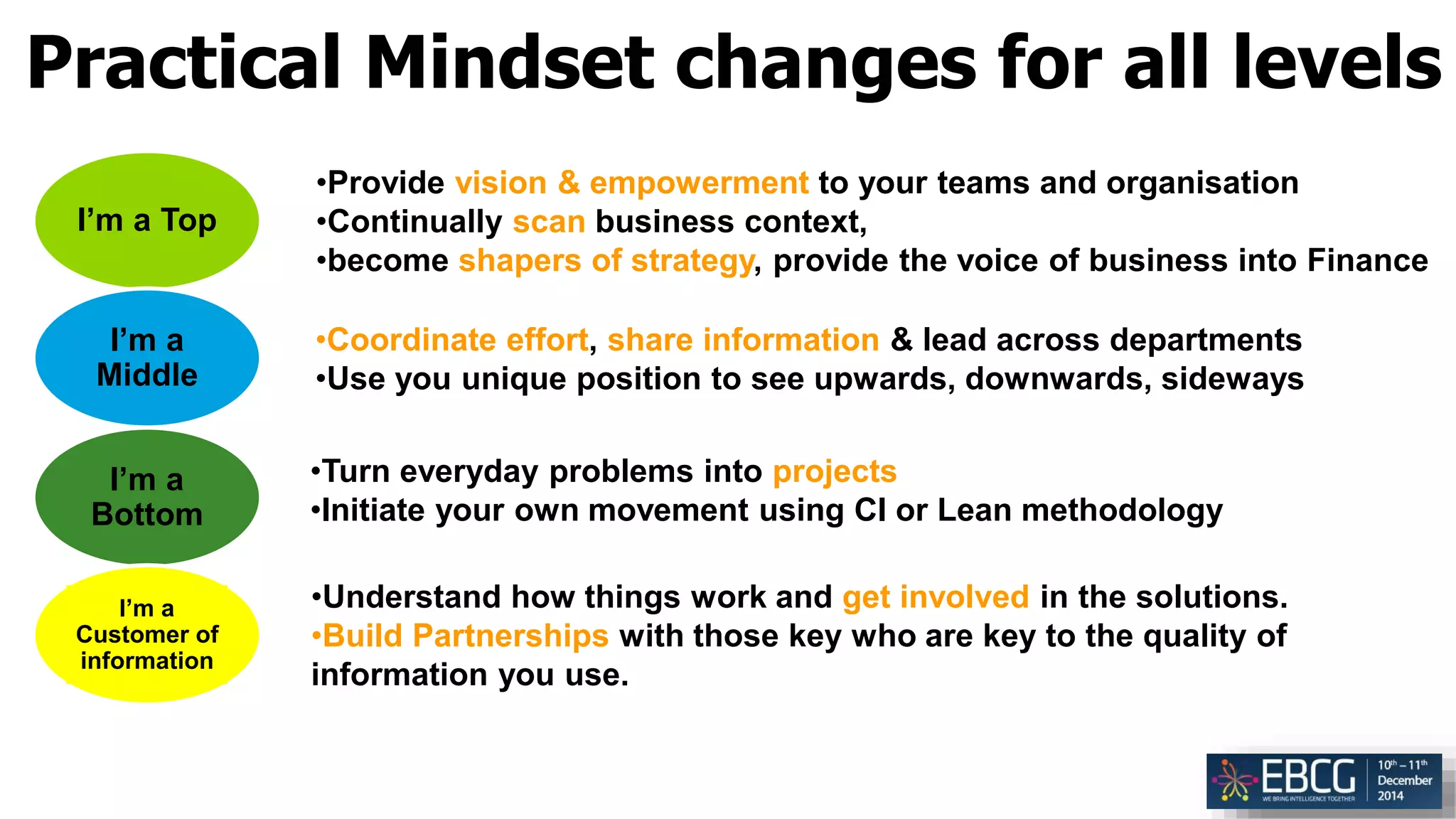 Practical Mindset changes for all levels
I’m a Top
I’m a
Middle
I’m a
Bottom
I’m a
Customer of
information
•Provide vision & empowerment to your teams and organisation
•Continually scan business context,
•become shapers of strategy, provide the voice of business into Finance
•Turn everyday problems into projects
•Initiate your own movement using CI or Lean methodology
•Coordinate effort, share information & lead across departments
•Use you unique position to see upwards, downwards, sideways
•Understand how things work and get involved in the solutions.
•Build Partnerships with those key who are key to the quality of
information you use.
 