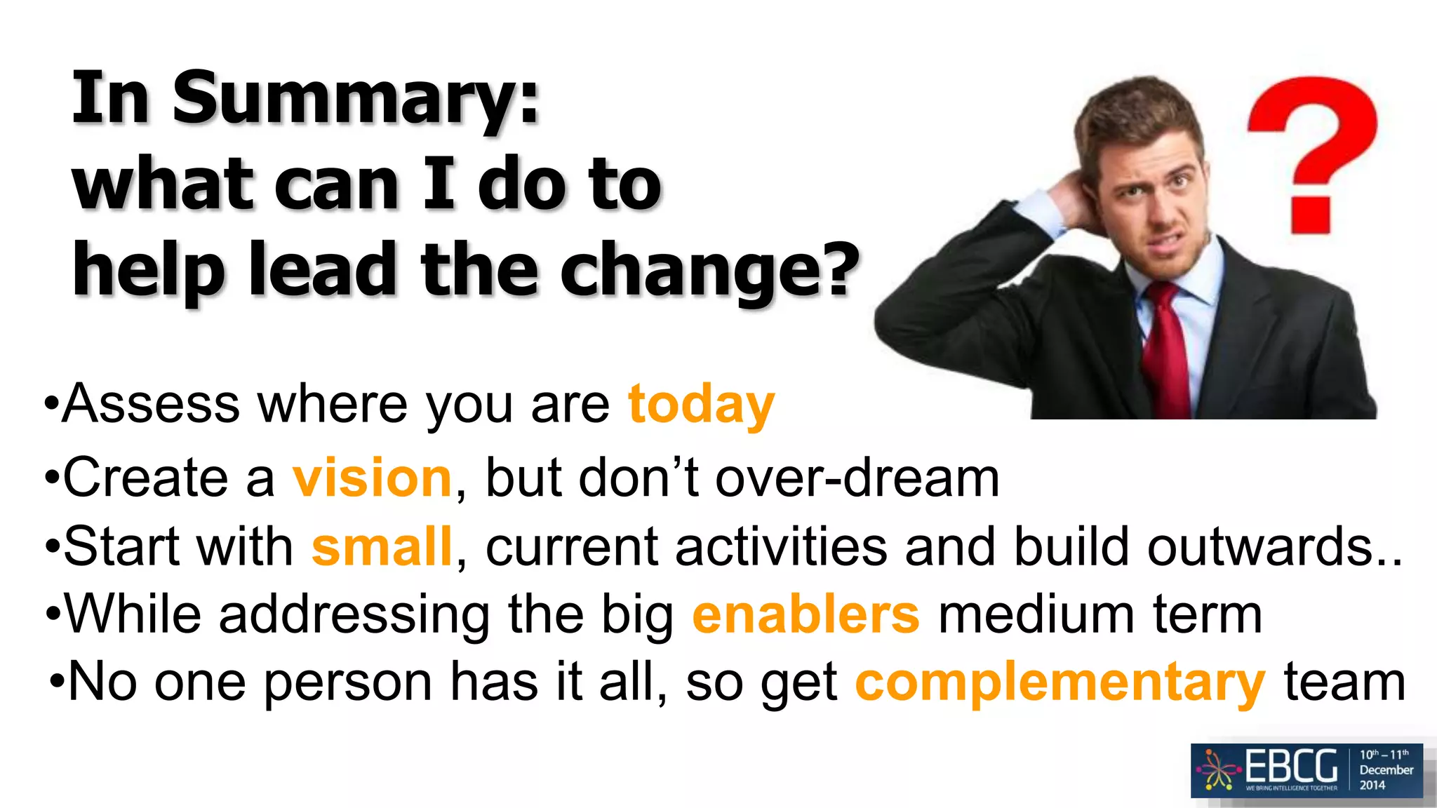 In Summary:
what can I do to
help lead the change?
•Assess where you are today
•Create a vision, but don’t over-dream
•Start with small, current activities and build outwards..
•While addressing the big enablers medium term
•No one person has it all, so get complementary team
 