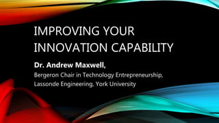 IMPROVING YOUR
INNOVATION CAPABILITY
Dr. Andrew Maxwell,
Bergeron Chair in Technology Entrepreneurship,
Lassonde Engineeri...