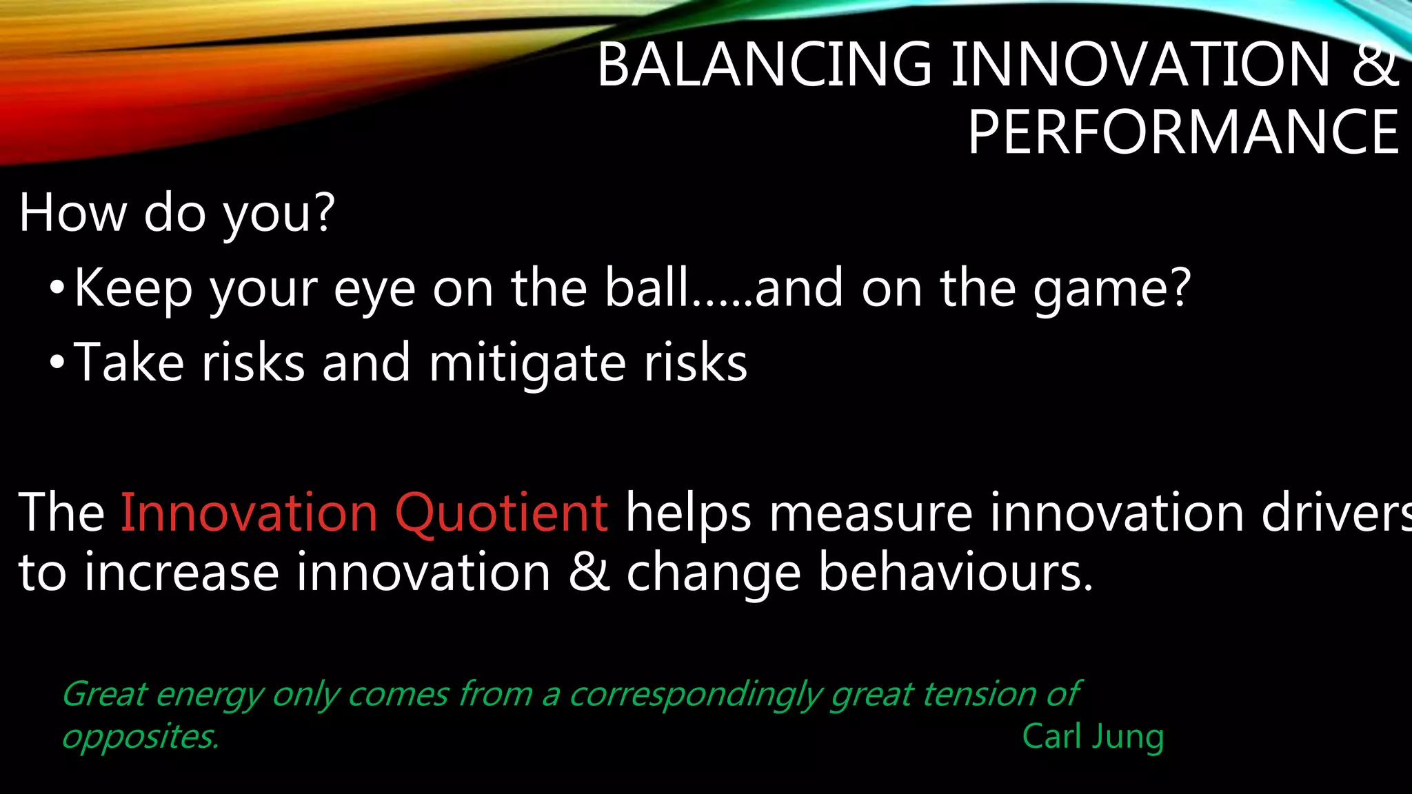 BALANCING INNOVATION &
PERFORMANCE
How do you?
•Keep your eye on the ball…..and on the game?
•Take risks..... mitigate risks?
•Make informed decision.....take action?
The Innovation Quotient helps measure innovation drivers
to increase innovation & change behaviours.
Great energy only comes from a correspondingly great tension of
opposites. Carl Jung
 