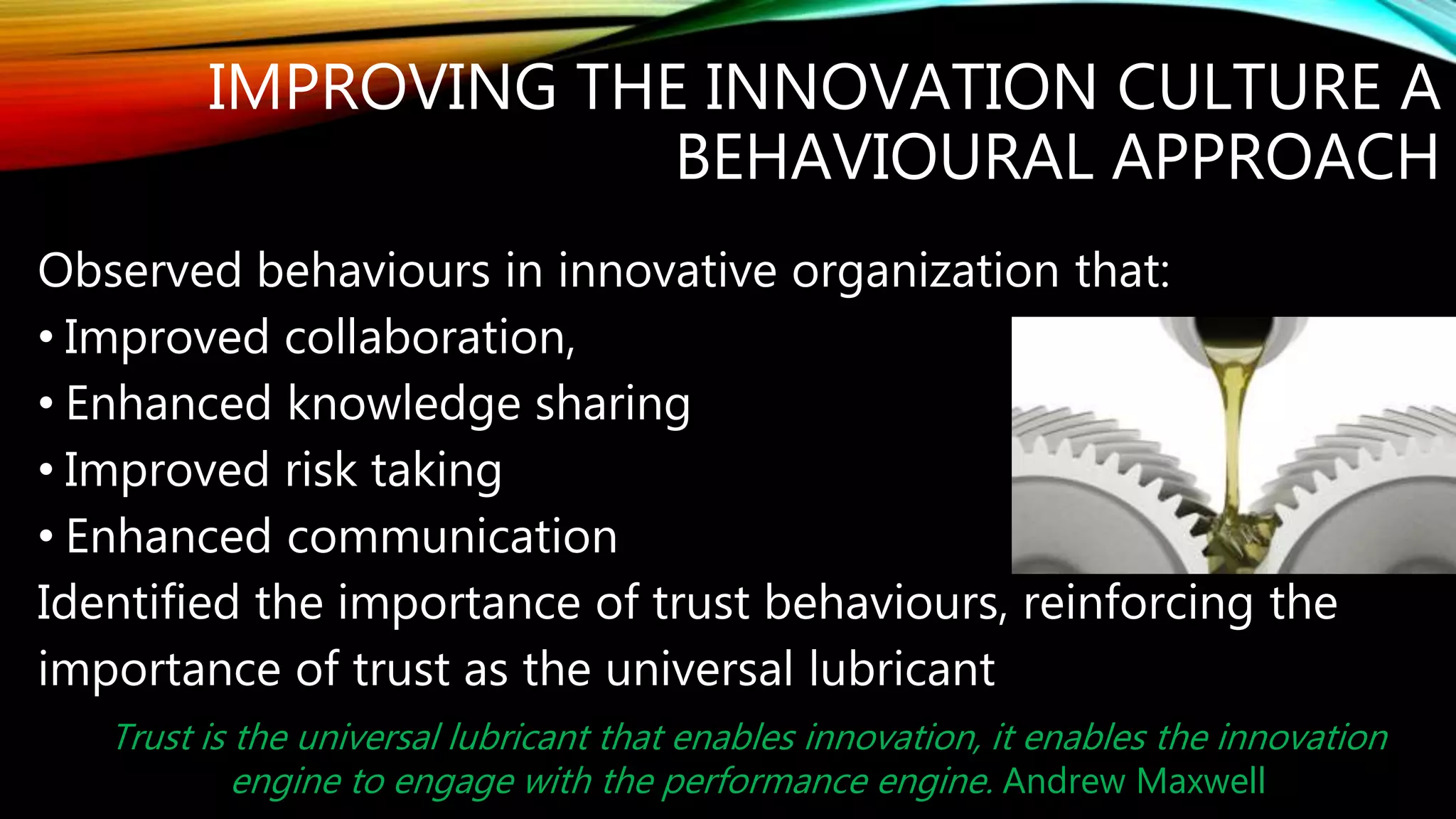 IMPROVING THE INNOVATION CULTURE A
BEHAVIOURAL APPROACH
Observed behaviours in innovative organization that:
• Improved collaboration
• Enhanced knowledge sharing
• Improved risk taking
• Enhanced communication
Identified the importance of trust behaviours, reinforcing the
importance of trust as the universal lubricant
Trust is the universal lubricant that enables innovation, it enables the innovation
engine to engage with the performance engine. Andrew Maxwell
 