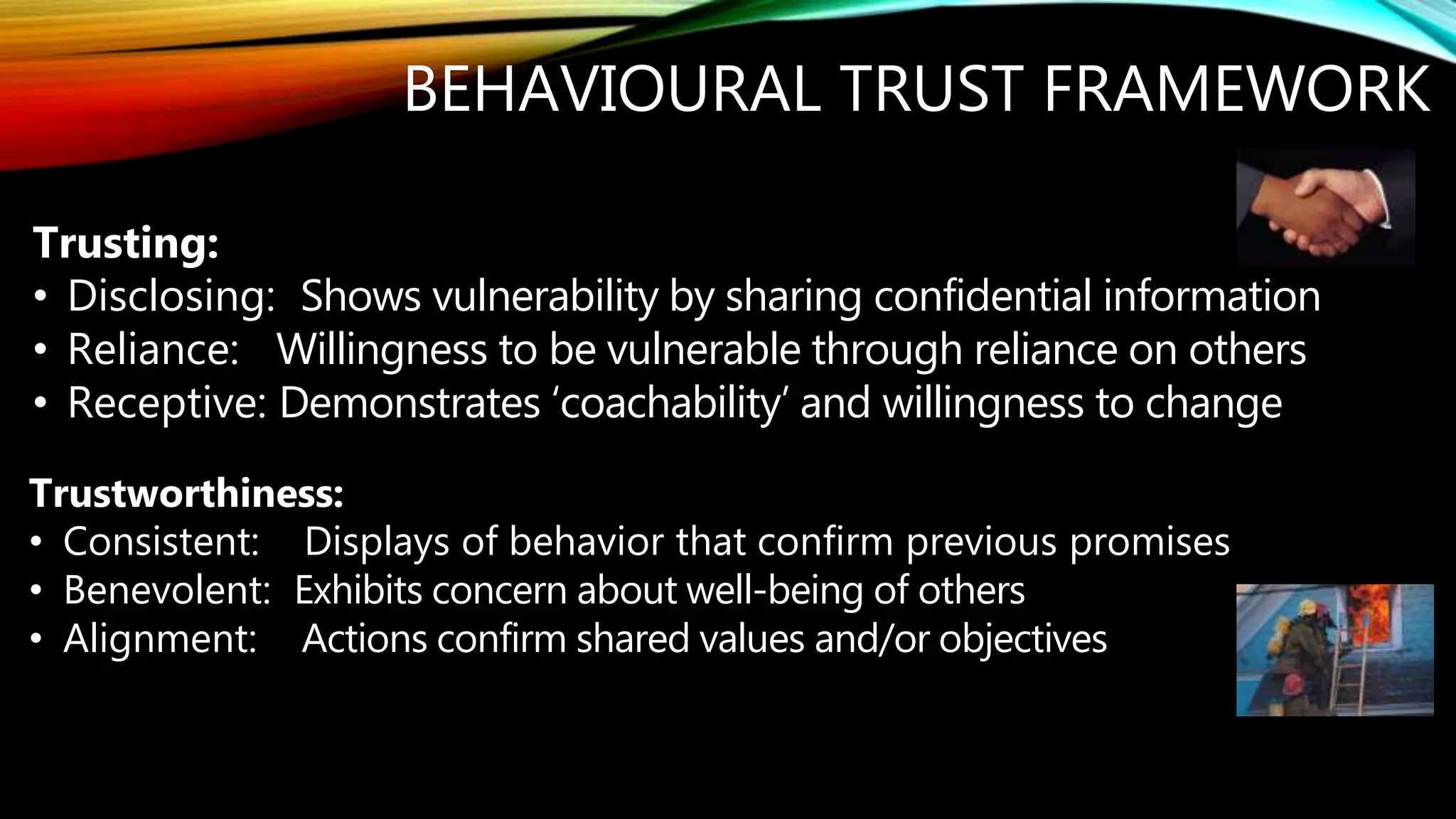 Trusting:
• Disclosing: Shows vulnerability by sharing confidential information
• Reliance: Willingness to be vulnerable through reliance on others
• Receptive: Demonstrates ‘coachability’ and willingness to change
BEHAVIOURAL TRUST FRAMEWORK
Trustworthiness:
• Consistent: Displays of behavior that confirm previous promises
• Benevolent: Exhibits concern about well-being of others
• Alignment: Actions confirm shared values and/or objectives
There is no innovation and creativity without failure. Period. Brene Brown
 