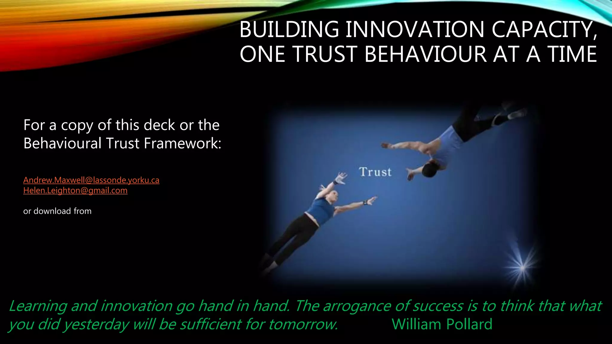 For a copy of this deck or the
Behavioural Trust Framework:
Andrew.Maxwell@lassonde.yorku.ca
Helen.Leighton@gmail.com
or download from
http://tinyurl.com/iquotient
BUILDING INNOVATION CAPACITY,
ONE TRUST BEHAVIOUR AT A TIME
Learning and innovation go hand in hand. The arrogance of success is to think that what
you did yesterday will be sufficient for tomorrow. William Pollard
 