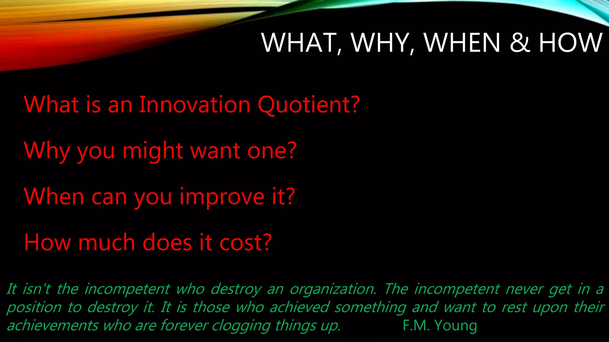 WHAT, WHY, WHEN & HOW
What is an Innovation Quotient?
Why you might want one?
When can you improve it?
How much does it cost?
It isn't the incompetent who destroy an organization. The incompetent never get in a
position to destroy it. It is those who achieved something and want to rest upon their
achievements who are forever clogging things up. F.M. Young
 