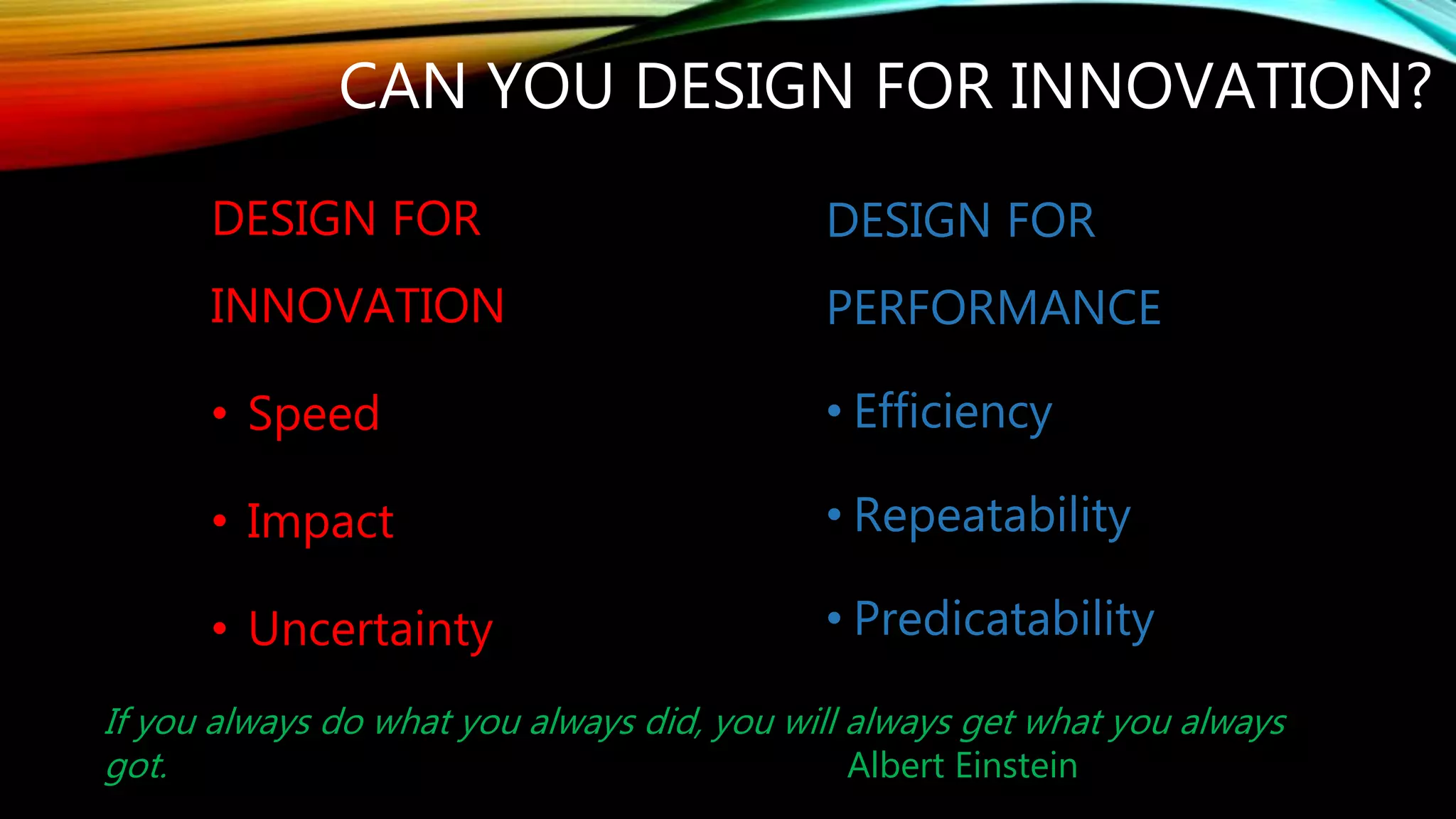 CAN YOU DESIGN FOR INNOVATION?
DESIGN FOR
PERFORMANCE
• Efficiency
• Repeatability
• Predictability
DESIGN FOR
INNOVATION
• Speed
• Impact
• Uncertainty
If you always do what you always did, you will always get what you always
got. Albert Einstein
 