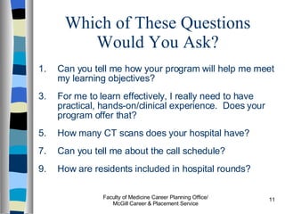 Which of These Questions Would You Ask? Can you tell me how your program will help me meet my learning objectives? For me to learn effectively, I really need to have practical, hands-on/clinical experience.  Does your program offer that? How many CT scans does your hospital have? Can you tell me about the call schedule? How are residents included in hospital rounds? Faculty of Medicine Career Planning Office/ McGill Career & Placement Service 