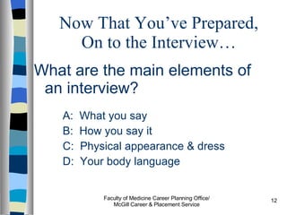 Now That You’ve Prepared, On to the Interview… What are the main elements of an interview? A:  What you say B:  How you say it C:  Physical appearance & dress D:  Your body language Faculty of Medicine Career Planning Office/ McGill Career & Placement Service 