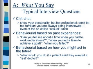 A:  What  You Say   Typical Interview Questions Chit-chat:  show your personality, but be professional; don’t be too familiar; you are always being interviewed – even at the so-called “casual” lunch Behaviourial based on past experiences:  “ Can you tell me about a time when you had to work under stress?”; “when you led a team to achieve a goal?”; “when you failed?” Behaviourial based on how you might act in the future:  “ what would you do if a patient said they wanted a ‘real’ doctor?” Faculty of Medicine Career Planning Office/ McGill Career & Placement Service 