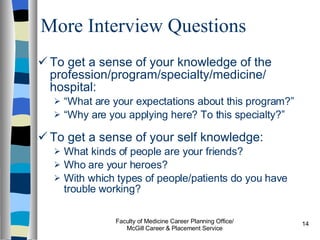 More Interview Questions To get a sense of your knowledge of the profession/program/specialty/medicine/ hospital: “ What are your expectations about this program?”  “ Why are you applying here? To this specialty?” To get a sense of your self knowledge: What kinds of people are your friends? Who are your heroes? With which types of people/patients do you have trouble working? Faculty of Medicine Career Planning Office/ McGill Career & Placement Service 