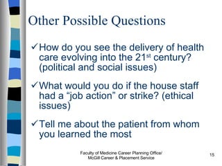 Other Possible Questions How do you see the delivery of health care evolving into the 21 st  century? (political and social issues) What would you do if the house staff had a “job action” or strike? (ethical issues) Tell me about the patient from whom you learned the most Faculty of Medicine Career Planning Office/ McGill Career & Placement Service 