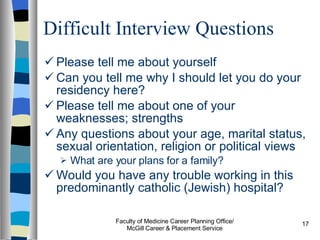 Difficult Interview Questions Please tell me about yourself Can you tell me why I should let you do your residency here? Please tell me about one of your weaknesses; strengths Any questions about your age, marital status, sexual orientation, religion or political views What are your plans for a family? Would you have any trouble working in this predominantly catholic (Jewish) hospital? Faculty of Medicine Career Planning Office/ McGill Career & Placement Service 