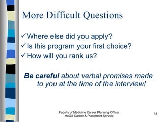 More Difficult Questions Where else did you apply? Is this program your first choice? How will you rank us? Be careful  about verbal promises made to you at the time of the interview! Faculty of Medicine Career Planning Office/ McGill Career & Placement Service 