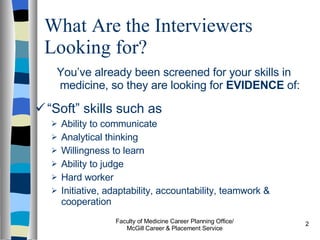What Are the Interviewers Looking for? You’ve already been screened for your skills in medicine, so they are looking for  EVIDENCE  of: “ Soft” skills such as  Ability to communicate Analytical thinking Willingness to learn Ability to judge Hard worker Initiative, adaptability, accountability, teamwork & cooperation Faculty of Medicine Career Planning Office/ McGill Career & Placement Service 