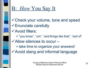 B:  How  You Say It Check your volume, tone and speed Enunciate carefully Avoid fillers:  “ you know”, “um”, “and things like that”, “sort of” Allow silences to occur –  take time to organize your answers! Avoid slang and informal language  Faculty of Medicine Career Planning Office/ McGill Career & Placement Service 