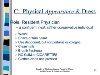C:  Physical  Appearance  & Dress Role: Resident Physician   –  a confident, neat, rather conservative individual Wash! Shave or trim beard Use deodorant, but not perfume or cologne Clean nails Breath freshener NO GUM or CIGARETTES Clothes clean and pressed Faculty of Medicine Career Planning Office/ McGill Career & Placement Service 