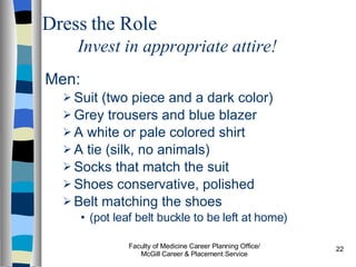 Dress the Role Invest in appropriate attire! Men: Suit (two piece and a dark color) Grey trousers and blue blazer A white or pale colored shirt A tie (silk, no animals) Socks that match the suit Shoes conservative, polished Belt matching the shoes  (pot leaf belt buckle to be left at home) Faculty of Medicine Career Planning Office/ McGill Career & Placement Service 