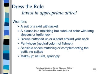 Women: A suit or a skirt with jacket A blouse in a matching but subdued color with long sleeves or turtleneck Blouse buttoned up or a scarf around your neck Pantyhose (neutral color not fishnet) Sensible shoes matching or complementing the outfit, no spikes Make-up: natural, sparingly Faculty of Medicine Career Planning Office/ McGill Career & Placement Service Dress the Role Invest in appropriate attire! 