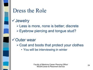 Dress the Role Jewelry Less is more, none is better; discrete Eyebrow piercing and tongue stud?  Outer wear Coat and boots that protect your clothes You will be interviewing in winter Faculty of Medicine Career Planning Office/ McGill Career & Placement Service 