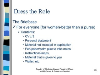 Dress the Role The Briefcase For everyone (for women-better than a purse) Contents: CV x 3 Personal statement Material not included in application Pen/paper/palm pilot to take notes Instructions/maps Material that is given to you Wallet, etc Faculty of Medicine Career Planning Office/ McGill Career & Placement Service 