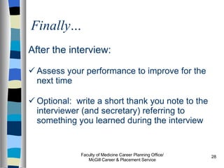 Finally… After the interview:  Assess your performance to improve for the next time Optional:  write a short thank you note to the interviewer (and secretary) referring to something you learned during the interview Faculty of Medicine Career Planning Office/ McGill Career & Placement Service 