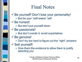 Final Notes Be yourself! Don’t lose your personality! But be your “self-aware” self Be honest!  But don’t put yourself down Be passionate!  But don’t overdo it; avoid superlatives Be genuine!  Don’t try too hard to figure out the “right” answers Sell yourself!  Give them the evidence to allow them to justify selecting you Faculty of Medicine Career Planning Office/ McGill Career & Placement Service 